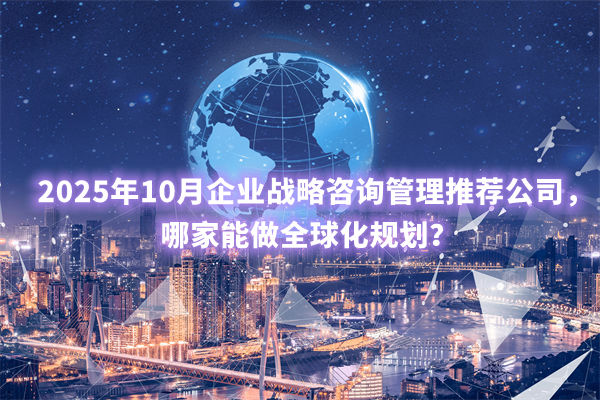 2025年10月企業(yè)戰(zhàn)略咨詢管理推薦公司，哪家能做全球化規(guī)劃？